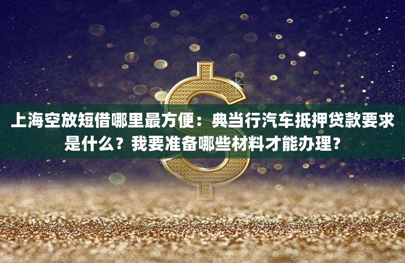 上海空放短借哪里最方便:典当行汽车抵押贷款要求是什么?我要准备哪些材料才能办理?